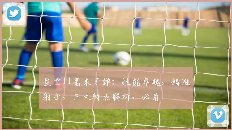 星空11毫米子弹：性能卓越，精准射击，三大特点解析，必看