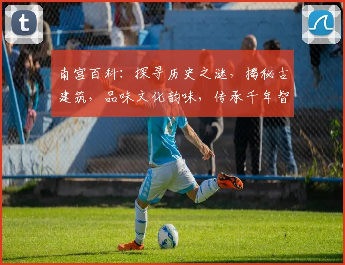 南宫百科：探寻历史之谜，揭秘古建筑，品味文化韵味，传承千年智慧，一网打尽。