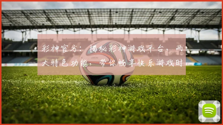 彩神官方：揭秘彩神游戏平台，两大特色功能，带你畅享快乐游戏时光，不容错过